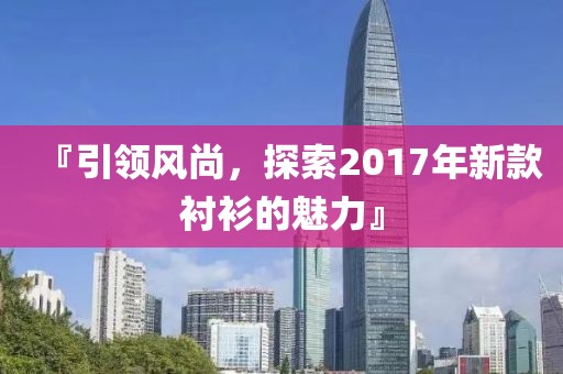 『引領風尚，探索2017年新款襯衫的魅力』