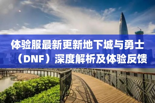 體驗服最新更新地下城與勇士（DNF）深度解析及體驗反饋