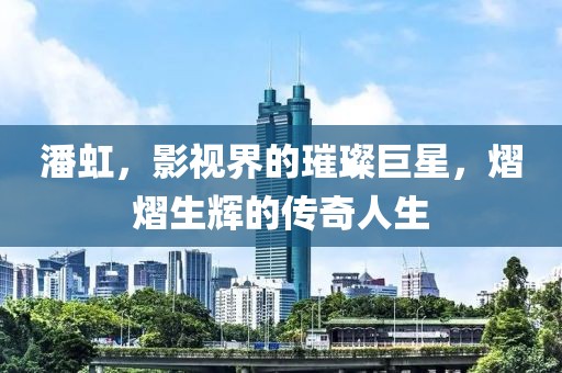 潘虹，影視界的璀璨巨星，熠熠生輝的傳奇人生