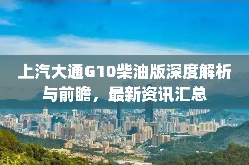 上汽大通G10柴油版深度解析與前瞻，最新資訊匯總
