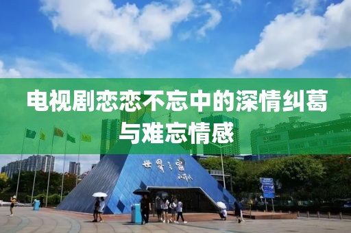 電視劇戀戀不忘中的深情糾葛與難忘情感