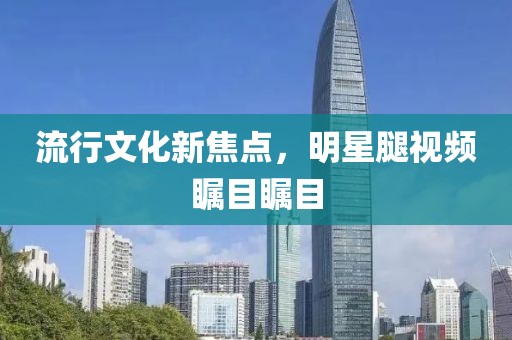 流行文化新焦點，明星腿視頻矚目矚目