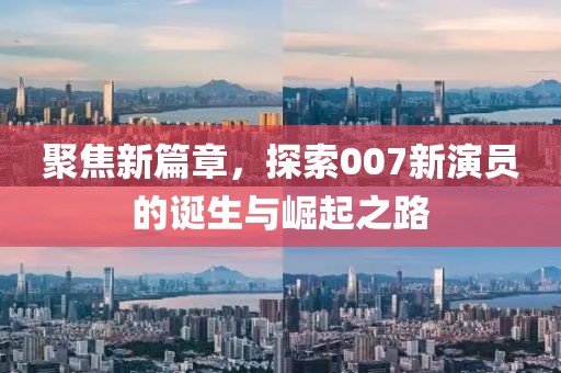 聚焦新篇章，探索007新演員的誕生與崛起之路