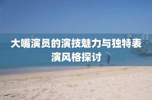 大嘴演員的演技魅力與獨特表演風格探討