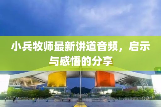 小兵牧師最新講道音頻，啟示與感悟的分享