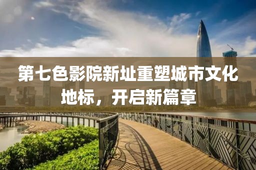 第七色影院新址重塑城市文化地標，開啟新篇章