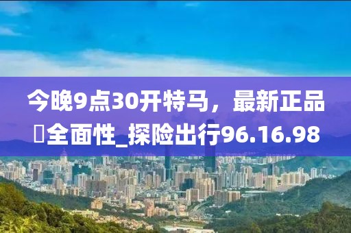 今晚9點30開特馬，最新正品?全面性_探險出行96.16.98