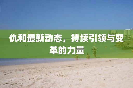 仇和最新動態，持續引領與變革的力量
