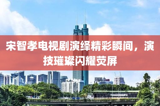 宋智孝電視劇演繹精彩瞬間，演技璀璨閃耀熒屏