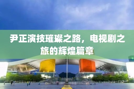 尹正演技璀璨之路，電視劇之旅的輝煌篇章