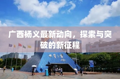 廣西楊義最新動向，探索與突破的新征程