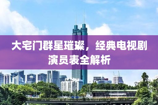 大宅門群星璀璨，經典電視劇演員表全解析