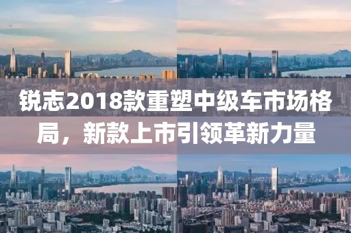 銳志2018款重塑中級車市場格局，新款上市引領革新力量