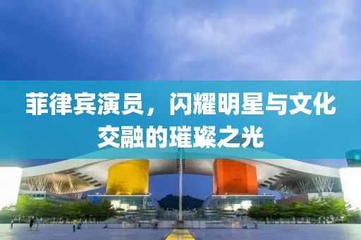 菲律賓演員，閃耀明星與文化交融的璀璨之光