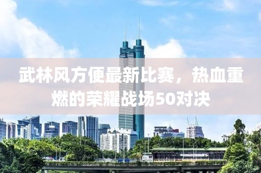 武林風方便最新比賽，熱血重燃的榮耀戰場50對決