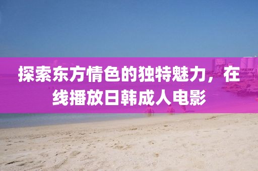 探索東方情色的獨特魅力，在線播放日韓成人電影