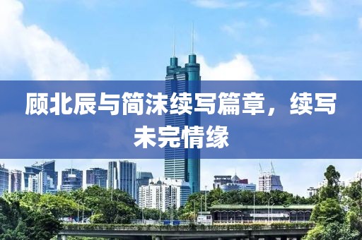 顧北辰與簡沫續寫篇章，續寫未完情緣