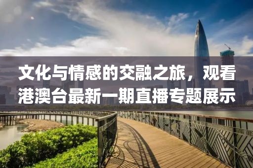 文化與情感的交融之旅，觀看港澳臺最新一期直播專題展示