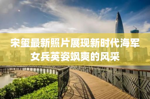 宋璽最新照片展現新時代海軍女兵英姿颯爽的風采