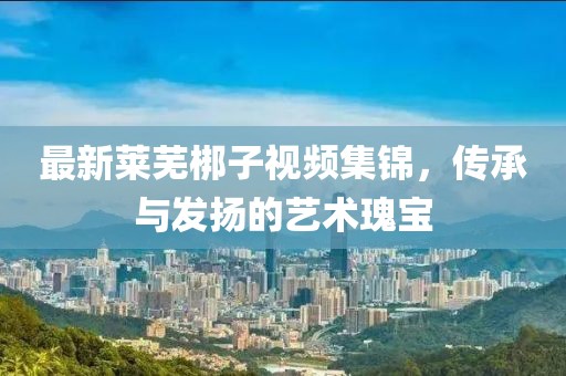最新萊蕪梆子視頻集錦，傳承與發揚的藝術瑰寶