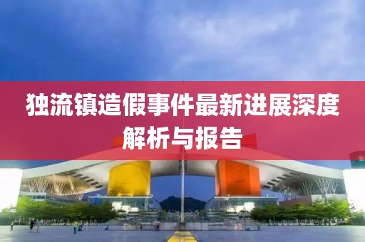 獨流鎮造假事件最新進展深度解析與報告