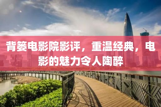 背簍電影院影評，重溫經典，電影的魅力令人陶醉