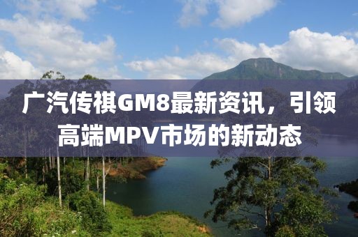 廣汽傳祺GM8最新資訊，引領高端MPV市場的新動態