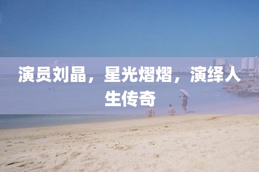 演員劉晶，星光熠熠，演繹人生傳奇