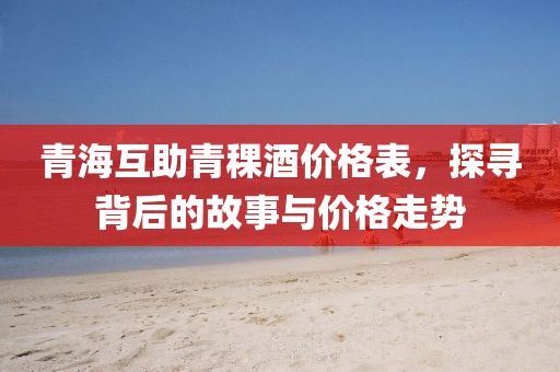 青海互助青稞酒價格表，探尋背后的故事與價格走勢