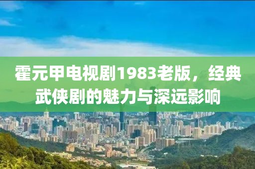 霍元甲電視劇1983老版，經典武俠劇的魅力與深遠影響