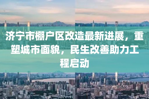 濟寧市棚戶區改造最新進展，重塑城市面貌，民生改善助力工程啟動