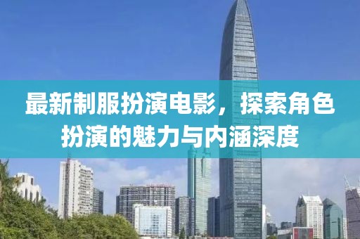 最新制服扮演電影，探索角色扮演的魅力與內涵深度