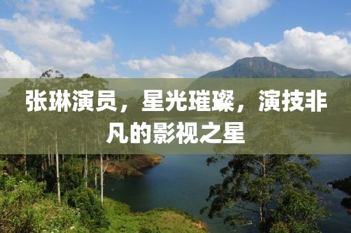 張琳演員，星光璀璨，演技非凡的影視之星