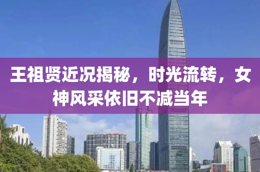 王祖賢近況揭秘，時光流轉，女神風采依舊不減當年