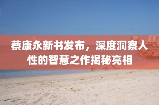 蔡康永新書發布，深度洞察人性的智慧之作揭秘亮相
