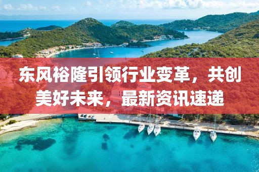 東風裕隆引領行業變革，共創美好未來，最新資訊速遞