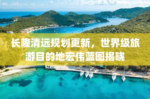 長隆清遠規劃更新，世界級旅游目的地宏偉藍圖揭曉