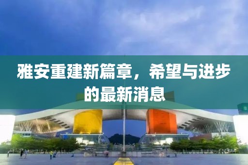 雅安重建新篇章，希望與進步的最新消息