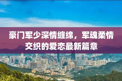 豪門軍少深情纏綿，軍魂柔情交織的愛戀最新篇章