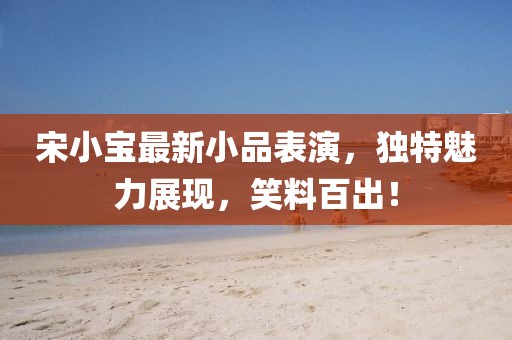 宋小寶最新小品表演，獨特魅力展現，笑料百出！