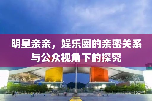 明星親親，娛樂圈的親密關系與公眾視角下的探究