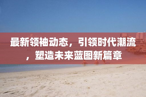 最新領袖動態，引領時代潮流，塑造未來藍圖新篇章