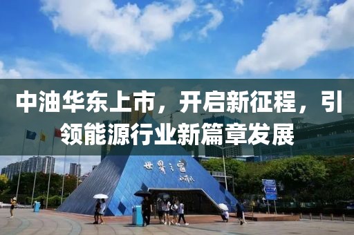 中油華東上市，開啟新征程，引領能源行業新篇章發展