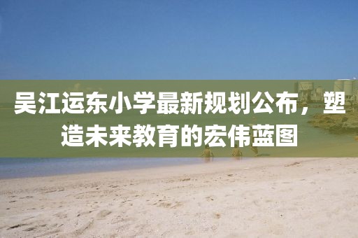 吳江運東小學最新規劃公布，塑造未來教育的宏偉藍圖