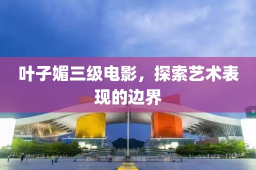 葉子媚三級電影，探索藝術表現的邊界