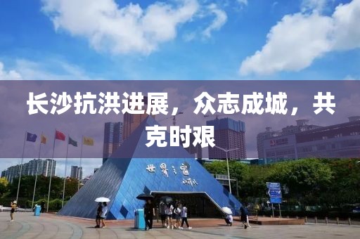 長沙抗洪進展，眾志成城，共克時艱