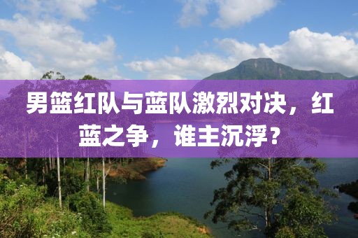 男籃紅隊與藍隊激烈對決，紅藍之爭，誰主沉浮？