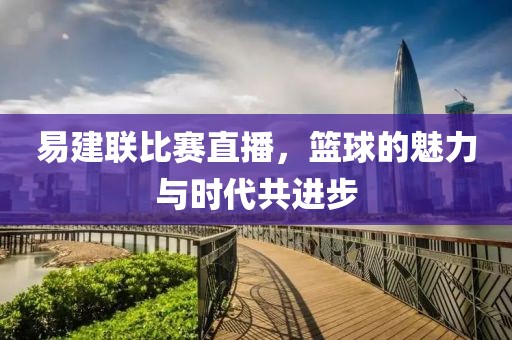 易建聯比賽直播，籃球的魅力與時代共進步
