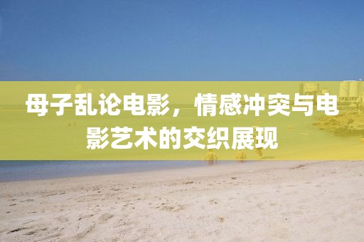 母子亂論電影，情感沖突與電影藝術的交織展現