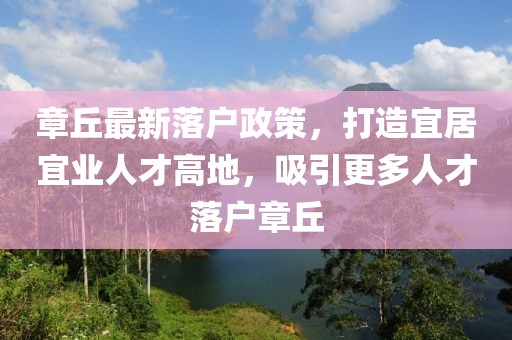章丘最新落戶政策，打造宜居宜業人才高地，吸引更多人才落戶章丘